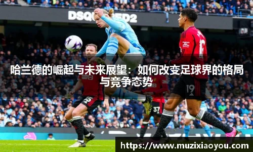 哈兰德的崛起与未来展望：如何改变足球界的格局与竞争态势